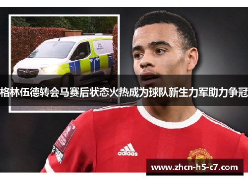 格林伍德转会马赛后状态火热成为球队新生力军助力争冠 格林伍德转会马赛后状态火热成为球队新生力军助力争冠