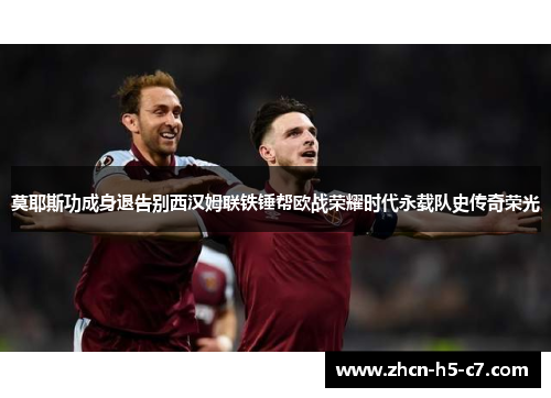 莫耶斯功成身退告别西汉姆联铁锤帮欧战荣耀时代永载队史传奇荣光